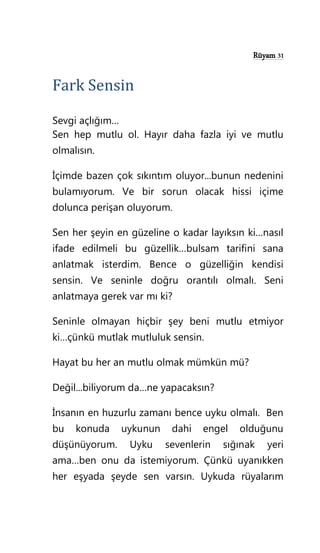 Rüyam 31
Fark Sensin
Sevgi açlığım…
Sen hep mutlu ol. Hayır daha fazla iyi ve mutlu
olmalısın.
İçimde bazen çok sıkıntım oluyor...bunun nedenini
bulamıyorum. Ve bir sorun olacak hissi içime
dolunca perişan oluyorum.
Sen her şeyin en güzeline o kadar layıksın ki…nasıl
ifade edilmeli bu güzellik…bulsam tarifini sana
anlatmak isterdim. Bence o güzelliğin kendisi
sensin. Ve seninle doğru orantılı olmalı. Seni
anlatmaya gerek var mı ki?
Seninle olmayan hiçbir şey beni mutlu etmiyor
ki…çünkü mutlak mutluluk sensin.
Hayat bu her an mutlu olmak mümkün mü?
Değil...biliyorum da…ne yapacaksın?
İnsanın en huzurlu zamanı bence uyku olmalı. Ben
bu konuda uykunun dahi engel olduğunu
düşünüyorum. Uyku sevenlerin sığınak yeri
ama…ben onu da istemiyorum. Çünkü uyanıkken
her eşyada şeyde sen varsın. Uykuda rüyalarım
 