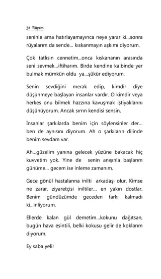 32 Rüyam
seninle ama hatırlayamayınca neye yarar ki…sonra
rüyalarım da sende… kıskanmayın aşkımı diyorum.
Çok tatlısın cennetim...onca kıskananın arasında
seni sevmek…iftiharım. Birde kendine kalbinde yer
bulmak mümkün oldu ya…şükür ediyorum.
Senin sevdiğini merak edip, kimdir diye
düşünmeye başlayan insanlar vardır. O kimdir veya
herkes onu bilmek hazzına kavuşmak iştiyaklarını
düşünüyorum. Ancak sırrın kendisi sensin.
İnsanlar şarkılarda benim için söylensinler der…
ben de aynısını diyorum. Ah o şarkıların dilinde
benim sevdam var.
Ah…güzelim yanına gelecek yüzüne bakacak hiç
kuvvetim yok. Yine de senin anışınla başlarım
günüme… gecem ise inleme zamanım.
Gece gönül hastalarına inilti arkadaşı olur. Kimse
ne zarar, ziyaretçisi iniltiler… en yakın dostlar.
Benim gündüzümde geceden farkı kalmadı
ki...inliyorum.
Ellerde kalan gül demetim…kokunu dağıtsan,
bugün hava esintili, belki kokusu gelir de koklarım
diyorum.
Ey saba yeli!
 