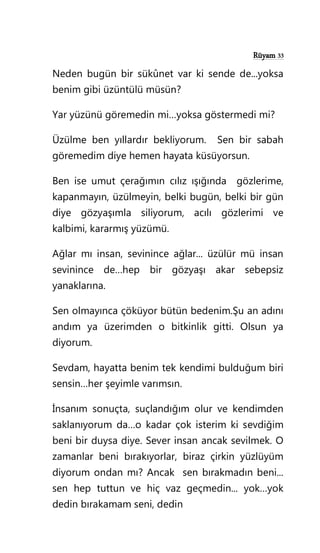 Rüyam 33
Neden bugün bir sükûnet var ki sende de...yoksa
benim gibi üzüntülü müsün?
Yar yüzünü göremedin mi…yoksa göstermedi mi?
Üzülme ben yıllardır bekliyorum. Sen bir sabah
göremedim diye hemen hayata küsüyorsun.
Ben ise umut çerağımın cılız ışığında gözlerime,
kapanmayın, üzülmeyin, belki bugün, belki bir gün
diye gözyaşımla siliyorum, acılı gözlerimi ve
kalbimi, kararmış yüzümü.
Ağlar mı insan, sevinince ağlar... üzülür mü insan
sevinince de…hep bir gözyaşı akar sebepsiz
yanaklarına.
Sen olmayınca çöküyor bütün bedenim.Şu an adını
andım ya üzerimden o bitkinlik gitti. Olsun ya
diyorum.
Sevdam, hayatta benim tek kendimi bulduğum biri
sensin…her şeyimle varımsın.
İnsanım sonuçta, suçlandığım olur ve kendimden
saklanıyorum da…o kadar çok isterim ki sevdiğim
beni bir duysa diye. Sever insan ancak sevilmek. O
zamanlar beni bırakıyorlar, biraz çirkin yüzlüyüm
diyorum ondan mı? Ancak sen bırakmadın beni...
sen hep tuttun ve hiç vaz geçmedin... yok…yok
dedin bırakamam seni, dedin
 