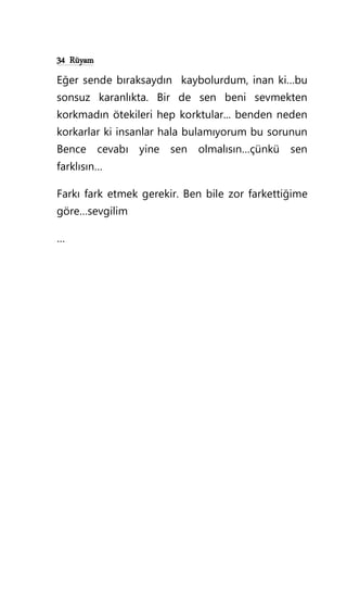 34 Rüyam
Eğer sende bıraksaydın kaybolurdum, inan ki…bu
sonsuz karanlıkta. Bir de sen beni sevmekten
korkmadın ötekileri hep korktular... benden neden
korkarlar ki insanlar hala bulamıyorum bu sorunun
Bence cevabı yine sen olmalısın…çünkü sen
farklısın…
Farkı fark etmek gerekir. Ben bile zor farkettiğime
göre…sevgilim
…
 