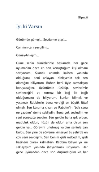 Rüyam 35
İyi ki Varsın
Günümün güneşi… Sevdamın ateşi…
Canımın canı sevgilim…
Günaydınlığım…
Güne senin cümlelerinle başlamak, her gece
uyumadan önce en son konuştuğum kişi olmanı
seviyorum. Sıkıntılı anımda kalben yanında
olduğunu, beni anlayan, dinleyenin tek sen
olacağını biliyorum. Ruhen beni öyle sarmalayıp
koruyacağını, üzüntümle üzülüp, sevincimle
sevineceğini ve sonsuz bir bağ ile bağlı
olduğumuzu da biliyorum. Bunları bilmek ve
yaşamak Rabbim'in bana verdiği en büyük lütuf
olmalı. Sen karşıma çıkan ve Rabbim'in “bak sana
ne yazdım” deme şekliydin. Buna çok sevindim ve
seni sonsuzca sevdim. Sen geldin bana ışık oldun,
mutluluk oldun, hüzün de oldun ama olsun sen
geldin ya… Görevini unutmuş kalbim seninle can
buldu. Sen yine de söyleme kimseye! Bu şehirde en
çok seni sevdiğimi. Sen benim gizli mabedim, gizli
hazinem olarak kalmalısın. Rabbim biliyor ya, ne
saklayayım yanında ihtiyarlamak istiyorum. Her
gece uyumadan önce son düşündüğüm ve her
 