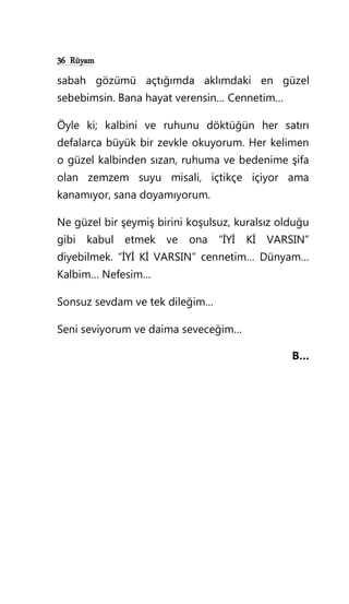 36 Rüyam
sabah gözümü açtığımda aklımdaki en güzel
sebebimsin. Bana hayat verensin… Cennetim…
Öyle ki; kalbini ve ruhunu döktüğün her satırı
defalarca büyük bir zevkle okuyorum. Her kelimen
o güzel kalbinden sızan, ruhuma ve bedenime şifa
olan zemzem suyu misali, içtikçe içiyor ama
kanamıyor, sana doyamıyorum.
Ne güzel bir şeymiş birini koşulsuz, kuralsız olduğu
gibi kabul etmek ve ona “İYİ Kİ VARSIN”
diyebilmek. “İYİ Kİ VARSIN” cennetim… Dünyam…
Kalbim… Nefesim…
Sonsuz sevdam ve tek dileğim…
Seni seviyorum ve daima seveceğim…
B…
 