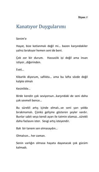 Rüyam 37
Kanatıyor Duygularımı
Senim’e
Hayat, bize katlanmalı değil mi… bazen karşındakiler
yalnız bırakıyor hemen seni de beni.
Çok zor bir durum. Hassaslık iyi değil ama insan
istiyor…diğerinden.
Evet…
Kibarlık diyorum, saflıkta… ama bu lafta sözde değil
kalpte olmalı
Kesinlikle…
Birde kendin çok seviyorsun…karşındaki de seni daha
çok sevmeli bence…
Bu sürekli artış içinde olmalı…ve seni yarı yolda
bırakmamalı. Çünkü gelişme gösteren şeyler vardır.
Bunlar sabit veya kendi ayarı ile tatmin olamaz…sürekli
daha fazlasını ister. Sevgi artış isteyendir.
Bak bir tanem sen olmasaydın…
Olmalısın… her zaman.
Senin varlığın olmasa hayata dayanacak çok gücüm
kalmadı.
 