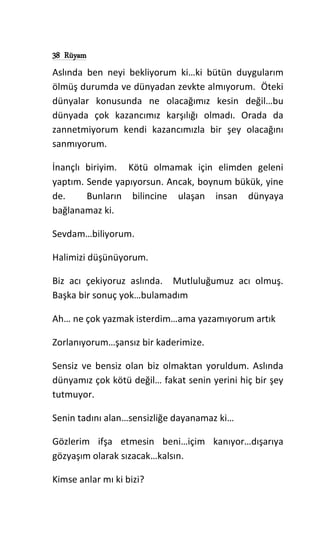 38 Rüyam
Aslında ben neyi bekliyorum ki…ki bütün duygularım
ölmüş durumda ve dünyadan zevkte almıyorum. Öteki
dünyalar konusunda ne olacağımız kesin değil…bu
dünyada çok kazancımız karşılığı olmadı. Orada da
zannetmiyorum kendi kazancımızla bir şey olacağını
sanmıyorum.
İnançlı biriyim. Kötü olmamak için elimden geleni
yaptım. Sende yapıyorsun. Ancak, boynum bükük, yine
de. Bunların bilincine ulaşan insan dünyaya
bağlanamaz ki.
Sevdam…biliyorum.
Halimizi düşünüyorum.
Biz acı çekiyoruz aslında. Mutluluğumuz acı olmuş.
Başka bir sonuç yok…bulamadım
Ah… ne çok yazmak isterdim…ama yazamıyorum artık
Zorlanıyorum…şansız bir kaderimize.
Sensiz ve bensiz olan biz olmaktan yoruldum. Aslında
dünyamız çok kötü değil… fakat senin yerini hiç bir şey
tutmuyor.
Senin tadını alan…sensizliğe dayanamaz ki…
Gözlerim ifşa etmesin beni…içim kanıyor…dışarıya
gözyaşım olarak sızacak…kalsın.
Kimse anlar mı ki bizi?
 