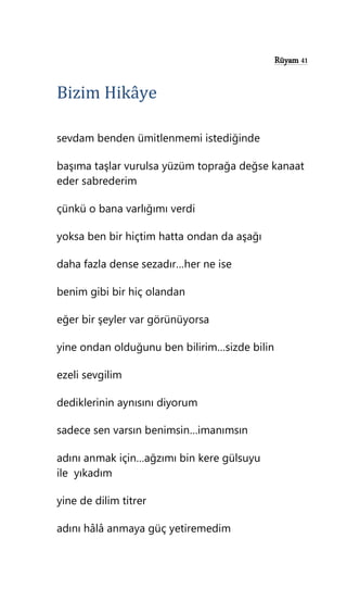 Rüyam 41
Bizim Hikâye
sevdam benden ümitlenmemi istediğinde
başıma taşlar vurulsa yüzüm toprağa değse kanaat
eder sabrederim
çünkü o bana varlığımı verdi
yoksa ben bir hiçtim hatta ondan da aşağı
daha fazla dense sezadır…her ne ise
benim gibi bir hiç olandan
eğer bir şeyler var görünüyorsa
yine ondan olduğunu ben bilirim…sizde bilin
ezeli sevgilim
dediklerinin aynısını diyorum
sadece sen varsın benimsin…imanımsın
adını anmak için…ağzımı bin kere gülsuyu
ile yıkadım
yine de dilim titrer
adını hâlâ anmaya güç yetiremedim
 