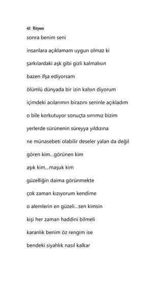 42 Rüyam
sonra benim seni
insanlara açıklamam uygun olmaz ki
şarkılardaki aşk gibi gizli kalmalısın
bazen ifşa ediyorsam
ölümlü dünyada bir izin kalsın diyorum
içimdeki acılarımın birazını seninle açıkladım
o bile korkutuyor sonuçta sırrımız bizim
yerlerde sürünenin süreyya yıldızına
ne münasebeti olabilir deseler yalan da değil
gören kim…görünen kim
aşık kim…maşuk kim
güzelliğin daima görünmekte
çok zaman kızıyorum kendime
o alemlerin en güzeli…sen kimsin
kişi her zaman haddini bilmeli
karanlık benim öz rengim ise
bendeki siyahlık nasıl kalkar
 