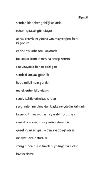 Rüyam 43
senden bir haber geldiği anlarda
ruhum çıkacak gibi oluyor
ancak çaresizim yanına varamayacağımı hep
biliyorum
edebe aykırıdır sözü uzatmak
bu sözün daimi olmasına sebep sensin
söz uzuyorsa benim acizliğim
sendeki sonsuz güzellik
haddimi bilmem gerekir
meleklerden bile olsam
sensiz sahifelerim kapkaradır
sevgimde fani olmaktan başka ne çözüm kalmadı
bazen dilim uzuyor sana yazabiliyordumsa
senin bana sevgin ve yardım etmendir
güzel insanlar gülü elden ele dolaştırdılar
nihayet sana getirdiler
varlığını senin için tüketeni yadırgama n’olur
bıktım deme
 