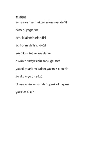 44 Rüyam
sana zarar vermekten sakınmayı değil
ölmeği yeğlerim
sen iki âlemin efendisi
bu halim akıllı işi değil
sözü kısa tut ve sus deme
aşkımız hikâyesinin sonu gelmez
yazdıkça aşkımı kalem yazmaz oldu da
bıraktım şu an sözü
duam senin kapısında toprak olmayana
yazıklar olsun
 