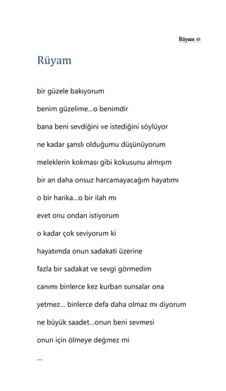 Rüyam 45
Rüyam
bir güzele bakıyorum
benim güzelime…o benimdir
bana beni sevdiğini ve istediğini söylüyor
ne kadar şanslı olduğumu düşünüyorum
meleklerin kokması gibi kokusunu almışım
bir an daha onsuz harcamayacağım hayatımı
o bir harika…o bir ilah mı
evet onu ondan istiyorum
o kadar çok seviyorum ki
hayatımda onun sadakati üzerine
fazla bir sadakat ve sevgi görmedim
canımı binlerce kez kurban sunsalar ona
yetmez… binlerce defa daha olmaz mı diyorum
ne büyük saadet…onun beni sevmesi
onun için ölmeye değmez mi
…
 