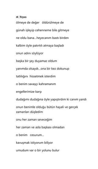 46 Rüyam
ölmeye de değer öldürülmeye de
günah işleyip cehenneme bile gitmeye
ne oldu bana…heyecanım bastı birden
kalbim öyle patırtılı atmaya başladı
onun adını söylüyor
başka bir şey duyamaz oldum
yanımda olsaydı…ona bir kez dokunup
tatlılığını hissetmek isterdim
o benim savaşçı kahramanım
engellerimize karşı
dudağımı dudağına öyle yapıştırdım ki canım yandı
onun benimle olduğu bütün hayali ve gerçek
zamanları düşledim
onu her zaman seveceğim
her zaman ve asla başkası olmadan
o benim cesurum…
kavuşmak istiyorum biliyor
umudum var o bir yolunu bulur
 