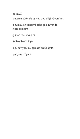 48 Rüyam
gecenin köründe uyanıp onu düşünüyordum
onunlayken kendimi daha çok güvende
hissediyorum
günah mı…sevap mı
kalbim beni biliyor
onu seviyorum…hem de bütünümle
parçasız…rüyam
 