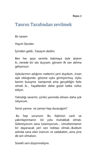 Rüyam 49
Tanrısı Tarafından sevilmek
Bir tanem
Hayırlı Geceler.
İçimden geldi…Yazayım dedim.
Ben her şeye seninle bakmaya öyle alıştım
ki…nerede bir söz duysam, görsem ilk sen aklıma
geliyorsun.
Uykularımın azlığının nedenini yeni duydum…insan
aşık olduğunda gözüne uyku girmiyormuş. Uyku
benim buluşma kampımdı ama gerçekliğin farkı
olmalı ki… hayallerden daha güzel kalbe nüfuz
ediyor.
Yalnızlığı severim, çünkü yanımda olmanı daha çok
istiyorum.
Senin yanına ne zaman hep duracağım?
Bu hep sorunum. Bu ilişkimizi canlı ve
yakınlaştırmanın bir yolu muhakkak olmalı.
Gelemiyorum sana tutamıyorum… Umutlanmamın
bir dayanacak yeri son noktası olmalı…Buldum
aslında sana olan inancım ve sadakatim…ama yine
de sen olmalısın.
Sürekli seni düşünmeliyim.
 