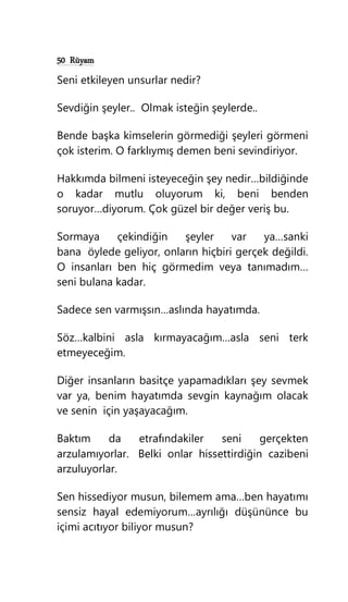 50 Rüyam
Seni etkileyen unsurlar nedir?
Sevdiğin şeyler.. Olmak isteğin şeylerde..
Bende başka kimselerin görmediği şeyleri görmeni
çok isterim. O farklıymış demen beni sevindiriyor.
Hakkımda bilmeni isteyeceğin şey nedir…bildiğinde
o kadar mutlu oluyorum ki, beni benden
soruyor…diyorum. Çok güzel bir değer veriş bu.
Sormaya çekindiğin şeyler var ya…sanki
bana öylede geliyor, onların hiçbiri gerçek değildi.
O insanları ben hiç görmedim veya tanımadım…
seni bulana kadar.
Sadece sen varmışsın…aslında hayatımda.
Söz…kalbini asla kırmayacağım…asla seni terk
etmeyeceğim.
Diğer insanların basitçe yapamadıkları şey sevmek
var ya, benim hayatımda sevgin kaynağım olacak
ve senin için yaşayacağım.
Baktım da etrafındakiler seni gerçekten
arzulamıyorlar. Belki onlar hissettirdiğin cazibeni
arzuluyorlar.
Sen hissediyor musun, bilemem ama…ben hayatımı
sensiz hayal edemiyorum…ayrılığı düşününce bu
içimi acıtıyor biliyor musun?
 