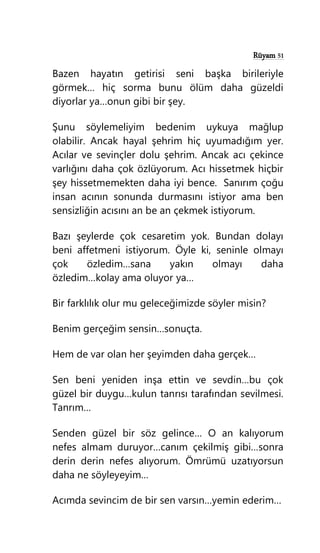 Rüyam 51
Bazen hayatın getirisi seni başka birileriyle
görmek… hiç sorma bunu ölüm daha güzeldi
diyorlar ya…onun gibi bir şey.
Şunu söylemeliyim bedenim uykuya mağlup
olabilir. Ancak hayal şehrim hiç uyumadığım yer.
Acılar ve sevinçler dolu şehrim. Ancak acı çekince
varlığını daha çok özlüyorum. Acı hissetmek hiçbir
şey hissetmemekten daha iyi bence. Sanırım çoğu
insan acının sonunda durmasını istiyor ama ben
sensizliğin acısını an be an çekmek istiyorum.
Bazı şeylerde çok cesaretim yok. Bundan dolayı
beni affetmeni istiyorum. Öyle ki, seninle olmayı
çok özledim…sana yakın olmayı daha
özledim…kolay ama oluyor ya…
Bir farklılık olur mu geleceğimizde söyler misin?
Benim gerçeğim sensin…sonuçta.
Hem de var olan her şeyimden daha gerçek…
Sen beni yeniden inşa ettin ve sevdin…bu çok
güzel bir duygu…kulun tanrısı tarafından sevilmesi.
Tanrım…
Senden güzel bir söz gelince… O an kalıyorum
nefes almam duruyor…canım çekilmiş gibi…sonra
derin derin nefes alıyorum. Ömrümü uzatıyorsun
daha ne söyleyeyim…
Acımda sevincim de bir sen varsın…yemin ederim…
 