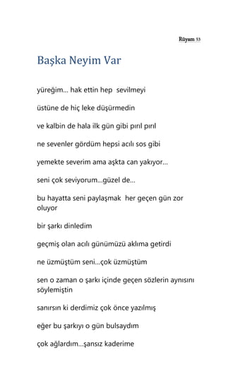 Rüyam 53
Başka Neyim Var
yüreğim… hak ettin hep sevilmeyi
üstüne de hiç leke düşürmedin
ve kalbin de hala ilk gün gibi pırıl pırıl
ne sevenler gördüm hepsi acılı sos gibi
yemekte severim ama aşkta can yakıyor…
seni çok seviyorum…güzel de…
bu hayatta seni paylaşmak her geçen gün zor
oluyor
bir şarkı dinledim
geçmiş olan acılı günümüzü aklıma getirdi
ne üzmüştüm seni…çok üzmüştüm
sen o zaman o şarkı içinde geçen sözlerin aynısını
söylemiştin
sanırsın ki derdimiz çok önce yazılmış
eğer bu şarkıyı o gün bulsaydım
çok ağlardım…şansız kaderime
 