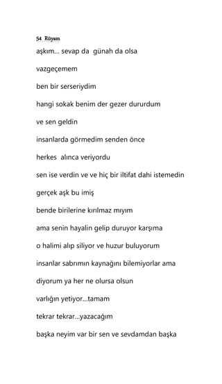 54 Rüyam
aşkım… sevap da günah da olsa
vazgeçemem
ben bir serseriydim
hangi sokak benim der gezer dururdum
ve sen geldin
insanlarda görmedim senden önce
herkes alınca veriyordu
sen ise verdin ve ve hiç bir iltifat dahi istemedin
gerçek aşk bu imiş
bende birilerine kırılmaz mıyım
ama senin hayalin gelip duruyor karşıma
o halimi alıp siliyor ve huzur buluyorum
insanlar sabrımın kaynağını bilemiyorlar ama
diyorum ya her ne olursa olsun
varlığın yetiyor…tamam
tekrar tekrar…yazacağım
başka neyim var bir sen ve sevdamdan başka
 