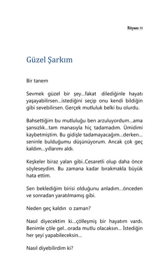 Rüyam 55
Güzel Şarkım
Bir tanem
Sevmek güzel bir şey…fakat dilediğinle hayatı
yaşayabilirsen…istediğini seçip onu kendi bildiğin
gibi sevebilirsen. Gerçek mutluluk belki bu olurdu.
Bahsettiğim bu mutluluğu ben arzuluyordum…ama
şansızlık…tam manasıyla hiç tadamadım. Ümidimi
kaybetmiştim. Bu gidişle tadamayacağım…derken…
seninle bulduğumu düşünüyorum. Ancak çok geç
kaldım…yıllarımı aldı.
Keşkeler biraz yalan gibi..Cesaretli olup daha önce
söyleseydim. Bu zamana kadar bırakmakla büyük
hata ettim.
Sen beklediğim birisi olduğunu anladım…önceden
ve sonradan yaratılmamış gibi.
Neden geç kaldın o zaman?
Nasıl diyecektim ki…çölleşmiş bir hayatım vardı.
Benimle çöle gel…orada mutlu olacaksın… İstediğin
her şeyi yapabileceksin…
Nasıl diyebilirdim ki?
 