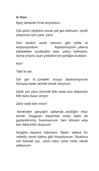 56 Rüyam
Epey zamandır fırsat arıyordum.
Çok şükür söyledim ancak çok geç kalmışım…şimdi
anlıyorum içim yana yana.
Seni sevdim seveli mecnun gibi çölde at
koşturuyordum. Kaybolmuştum…yıllarca
kalabalıklar içindeydim ama yalnız kalmıştım.
Sonra yolumu açan yıldızların en parlağını buldum.
Kim?
Tabii ki sen.
Gel gör ki…içimdeki arzuyu bastıramıyorum
Sonsuza kadar seninle olmak istiyorum.
Şöyle yan yana oturmak bile nasip olsa düşüncesi
bile bana huzur veriyor.
Zehir nedir bilir misin?
Kendinden gerçeğini saklamak…sevdiğini inkar
etmek. Duyguları bastırmak onları daha da
güçlendirirmiş. İnanmıyorum. Seni bilmem ama
ben daha kötü oluyorum.
Sevgilim…hayatım tükeniyor. Bazen sadece bir
nefeslik canım kalmış gibi hissediyorum. Daralınca
can bulmak için, senin adını içime nefes olarak
çekiyorum.
 