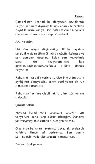 Rüyam 57
Çaresizlikten kendini bu dünyadan soyutlamak
istiyorum. Sonra diyorum ki, onu anarak bitecek bir
hayat bilincim var ya…son nefesim onunla birlikte
olacak ve ruhum sonsuzluğa yükselecek.
Ah…Nefesim.
Üzüntüm artıyor düşündükçe. Bütün hayatımı
sensizlikle ziyan ettim. Şimdi bir gücüm kalmasa ve
son zamanın deseler… kalan son kuvvetimle
sana seni seviyorum…seni hep
sevdim…sadakatimle…vefamla birlikte demek
istiyorum.
Ruhum en karanlık yerlere sürülse bile ölüm bizim
ayrılığımız olmayacak… aşkım beni yalnız bir ruh
olmaktan kurtaracak…
Ruhum sırf seninle olabilmek için, her gün yanına
gelecektir.
Şükürler olsun…
Hayatta hangi yolu seçersem seçeyim söz
veriyorum sana karşı dürüst olacağım. İnancımı
yitirmeyeceğim, o zaman düşler gerçekleşir…
Olaylar ve başkaları hayatımızı kıskaç altına alsa da
kalbime kimse laf geçiremez. Sen benim
son nefesim ve bırakmayacağım sevdamsın…
Benim güzel şarkım.
 