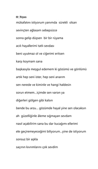 60 Rüyam
mükafatını istiyorum yanımda sürekli olsan
sevinçten ağlasam sebepsizce
sonra gelip düşsen bir bir rüyama
acılı hayallerimi tatlı sevdası
beni uyutmaz ol ve ciğerimi eritsen
karşı koymam sana
başkasıyla meşgul edemem ki gözümü ve gönlümü
artık hep seni ister, hep seni anarım
sen nerede ve kiminle ve hangi haldesin
sorun etmem…içimde sen varsın ya
diğerleri gölgen gibi kalsın
bende bu arzu… gözümde hayal yine sen olacaksın
ah güzelliğinle âleme sığmayan sevdam
nasıl açabilirim sana bu dar kucağımı ellerimi
ele geçiremeyeceğimi biliyorum…yine de istiyorum
sonsuz bir aşkla
saçının kıvrımlarını çok sevdim
 