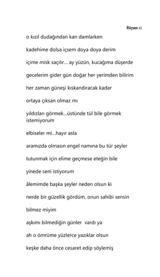 Rüyam 61
o kızıl dudağından kan damlarken
kadehime dolsa içsem doya doya derim
içime misk saçılır… ay yüzün, kucağıma düşerde
gecelerim gider gün doğar her yerimden bilirim
her zaman güneşi kıskandıracak kadar
ortaya çıksan olmaz mı
yıldızları görmek…üstünde tül bile görmek
istemiyorum
elbiseler mi…hayır asla
aramızda olmasın engel namına bu tür şeyler
tutunmak için elime geçmese eteğin bile
yinede seni istiyorum
âlemimde başka şeyler neden olsun ki
nerde bir güzellik gördüm, onun sahibi sensin
bilmez miyim
aşkımı bilmediğin günler vardı ya
ah o ömrüme yüzlerce yazıklar olsun
keşke daha önce cesaret edip söylemiş
 