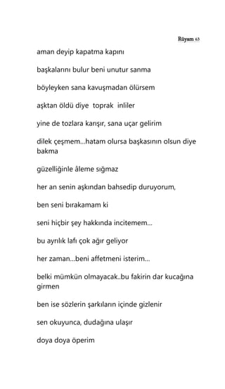 Rüyam 63
aman deyip kapatma kapını
başkalarını bulur beni unutur sanma
böyleyken sana kavuşmadan ölürsem
aşktan öldü diye toprak inliler
yine de tozlara karışır, sana uçar gelirim
dilek çeşmem…hatam olursa başkasının olsun diye
bakma
güzelliğinle âleme sığmaz
her an senin aşkından bahsedip duruyorum,
ben seni bırakamam ki
seni hiçbir şey hakkında incitemem…
bu ayrılık lafı çok ağır geliyor
her zaman…beni affetmeni isterim…
belki mümkün olmayacak..bu fakirin dar kucağına
girmen
ben ise sözlerin şarkıların içinde gizlenir
sen okuyunca, dudağına ulaşır
doya doya öperim
 