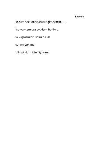 Rüyam 65
sözüm söz tanrıdan dileğim sensin …
inancım sonsuz sevdam benim…
kavuşmamızın sonu ne ise
var mı yok mu
bilmek dahi istemiyorum
 