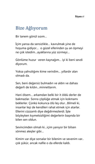 Rüyam 67
Bize Ağlıyorum
Bir tanem gönül sızım…
İçim yansa da sensizlikle… kavrulmak yine de
hoşuma gidiyor… o güzel ellerinden şu an öpmeyi
ne çok istedim…ayaklarına yüz sürmeyi…
Gönlüme huzur veren kaynağım… iyi ki beni sevdi
diyorum.
Yoksa yalnızlığımı kime verirdim… yıllardır alan
olmadı da.
Sen, beni değersiz bulmadın ve aldın ve dahası
değerli de kıldın…minnettarım.
Hani ölsem… arkamdan belki bir it öldü derler de
bakmazlar. Sonra çöplüğe atmak için kokmamı
beklerler. Çünkü kokunca ölü leş olur…Bilmeli ki,
insanlar leşi de kendileri rahat etmek için atarlar.
Ellerini cüzzamlı diye değdirmezlerdi. İşte
böyleyken kıymetsizliğimi değerlerin başında bir
bilen sen oldun.
Sevincimden olmalı ki…içim yanıyor bir bilsen
sönmez ateşler gibi…
Kimim var diye sorsalar bir bilenim ve sevenim var..
çok şükür, ancak nafile o da ellerde kaldı.
 
