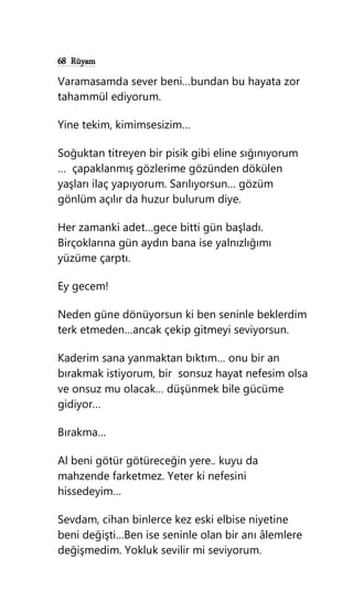 68 Rüyam
Varamasamda sever beni…bundan bu hayata zor
tahammül ediyorum.
Yine tekim, kimimsesizim…
Soğuktan titreyen bir pisik gibi eline sığınıyorum
… çapaklanmış gözlerime gözünden dökülen
yaşları ilaç yapıyorum. Sarılıyorsun… gözüm
gönlüm açılır da huzur bulurum diye.
Her zamanki adet…gece bitti gün başladı.
Birçoklarına gün aydın bana ise yalnızlığımı
yüzüme çarptı.
Ey gecem!
Neden güne dönüyorsun ki ben seninle beklerdim
terk etmeden…ancak çekip gitmeyi seviyorsun.
Kaderim sana yanmaktan bıktım… onu bir an
bırakmak istiyorum, bir sonsuz hayat nefesim olsa
ve onsuz mu olacak… düşünmek bile gücüme
gidiyor…
Bırakma…
Al beni götür götüreceğin yere.. kuyu da
mahzende farketmez. Yeter ki nefesini
hissedeyim…
Sevdam, cihan binlerce kez eski elbise niyetine
beni değişti…Ben ise seninle olan bir anı âlemlere
değişmedim. Yokluk sevilir mi seviyorum.
 