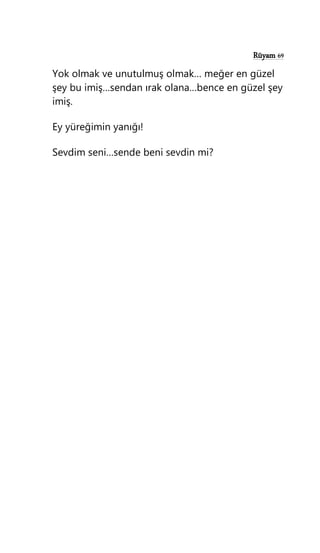 Rüyam 69
Yok olmak ve unutulmuş olmak… meğer en güzel
şey bu imiş…sendan ırak olana…bence en güzel şey
imiş.
Ey yüreğimin yanığı!
Sevdim seni…sende beni sevdin mi?
 