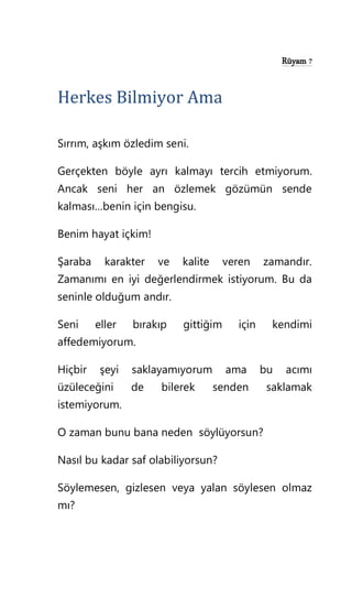 Rüyam 7
Herkes Bilmiyor Ama
Sırrım, aşkım özledim seni.
Gerçekten böyle ayrı kalmayı tercih etmiyorum.
Ancak seni her an özlemek gözümün sende
kalması…benin için bengisu.
Benim hayat içkim!
Şaraba karakter ve kalite veren zamandır.
Zamanımı en iyi değerlendirmek istiyorum. Bu da
seninle olduğum andır.
Seni eller bırakıp gittiğim için kendimi
affedemiyorum.
Hiçbir şeyi saklayamıyorum ama bu acımı
üzüleceğini de bilerek senden saklamak
istemiyorum.
O zaman bunu bana neden söylüyorsun?
Nasıl bu kadar saf olabiliyorsun?
Söylemesen, gizlesen veya yalan söylesen olmaz
mı?
 