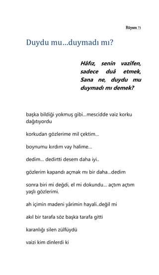 Rüyam 71
Duydu mu…duymadı mı?
Hâfız, senin vazîfen,
sadece duâ etmek,
Sana ne, duydu mu
duymadı mı demek?
başka bildiği yokmuş gibi…mescidde vaiz korku
dağıtıyordu
korkudan gözlerime mil çektim…
boynumu kırdım vay halime…
dedim… dedirtti desem daha iyi..
gözlerim kapandı açmak mı bir daha…dedim
sonra biri mi değdi, el mi dokundu… açtım açtım
yaşlı gözlerimi.
ah içimin madeni yârimin hayali..değil mi
akıl bir tarafa söz başka tarafa gitti
karanlığı silen zülfüydü
vaizi kim dinlerdi ki
 