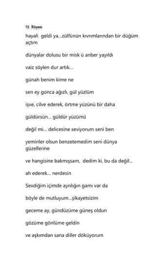 72 Rüyam
hayali geldi ya…zülfünün kıvrımlarından bir düğüm
açtım
dünyalar dolusu bir misk ü anber yayıldı
vaiz söylen dur artık…
günah benim kime ne
sen ey gonca ağızlı, gül yüzlüm
işve, cilve ederek, örtme yüzünü bir daha
güldürsün… güldür yüzümü
değil mi… delicesine seviyorum seni ben
yeminler olsun benzetemedim seni dünya
güzellerine
ve hangisine bakmışsam, dedim ki, bu da değil…
ah ederek… nerdesin
Sevdiğim içimde ayrılığın gamı var da
böyle de mutluyum…şikayetsizim
geceme ay, gündüzüme güneş oldun
gözüme gönlüme geldin
ve aşkımdan sana diller döküyorum
 