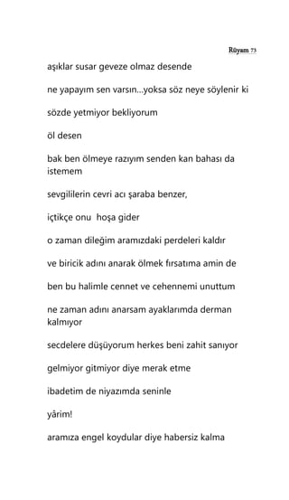 Rüyam 73
aşıklar susar geveze olmaz desende
ne yapayım sen varsın…yoksa söz neye söylenir ki
sözde yetmiyor bekliyorum
öl desen
bak ben ölmeye razıyım senden kan bahası da
istemem
sevgililerin cevri acı şaraba benzer,
içtikçe onu hoşa gider
o zaman dileğim aramızdaki perdeleri kaldır
ve biricik adını anarak ölmek fırsatıma amin de
ben bu halimle cennet ve cehennemi unuttum
ne zaman adını anarsam ayaklarımda derman
kalmıyor
secdelere düşüyorum herkes beni zahit sanıyor
gelmiyor gitmiyor diye merak etme
ibadetim de niyazımda seninle
yârim!
aramıza engel koydular diye habersiz kalma
 