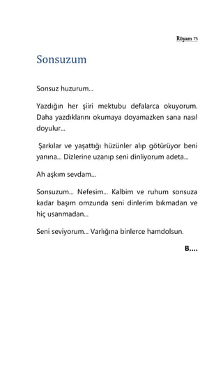 Rüyam 75
Sonsuzum
Sonsuz huzurum...
Yazdığın her şiiri mektubu defalarca okuyorum.
Daha yazdıklarını okumaya doyamazken sana nasıl
doyulur...
Şarkılar ve yaşattığı hüzünler alıp götürüyor beni
yanına... Dizlerine uzanıp seni dinliyorum adeta...
Ah aşkım sevdam...
Sonsuzum... Nefesim... Kalbim ve ruhum sonsuza
kadar başım omzunda seni dinlerim bıkmadan ve
hiç usanmadan...
Seni seviyorum... Varlığına binlerce hamdolsun.
B….
 