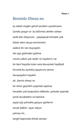 Rüyam 77
Benimle Olmaz mı
ey sabah rüzgârı gönül sevdamı uyandırsana
içimde yangın ve bu bilinmez dertler varken
sanki ben ölüyorum …paylaşacak kimseler yok
bütün alem duysa sevinemem
sadece bir sen duysaydın
her şeyi gizlimden gizlime
canımı yakan çok sesler ve rüyalarım var
bir beni hayatta tutan sana kavuşmak hayâliydi
hicranla bu ayrılıkla yaşıyorum sanma
kavuşsaydım hayalim
ah…benim olmaz mı
bir ömür geçirdim yaşamak sayılırsa
önceden çok koşturdum dilberler, yarenler peşinde
şimdi durakaldım ve halsizim
yeyip içip yatmakla geçiyor günlerim
ancak kalbim isyan ediyor
yetmez mi…
sevgili kapısında ölmek zamanı
 