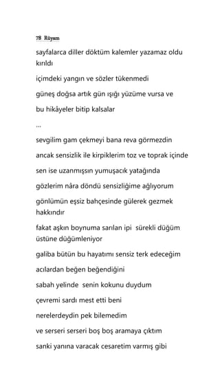 78 Rüyam
sayfalarca diller döktüm kalemler yazamaz oldu
kırıldı
içimdeki yangın ve sözler tükenmedi
güneş doğsa artık gün ışığı yüzüme vursa ve
bu hikâyeler bitip kalsalar
…
sevgilim gam çekmeyi bana reva görmezdin
ancak sensizlik ile kirpiklerim toz ve toprak içinde
sen ise uzanmışsın yumuşacık yatağında
gözlerim nâra döndü sensizliğime ağlıyorum
gönlümün eşsiz bahçesinde gülerek gezmek
hakkındır
fakat aşkın boynuma sarılan ipi sürekli düğüm
üstüne düğümleniyor
galiba bütün bu hayatımı sensiz terk edeceğim
acılardan beğen beğendiğini
sabah yelinde senin kokunu duydum
çevremi sardı mest etti beni
nerelerdeydin pek bilemedim
ve serseri serseri boş boş aramaya çıktım
sanki yanına varacak cesaretim varmış gibi
 
