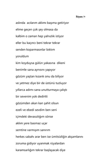 Rüyam 79
aslında acılarım aklımı başıma getiriyor
elime geçen çok şey olmasa da
kalbim o zaman hep yalnızlık istiyor
eller bu kaçıncı beni tekrar tekrar
senden koparmasınlar bıktım
yoruldum
kim koyduysa gülün yakasına dikeni
benimle sana aynısını yapıyor
gözüm yaştan kızarık onu da biliyor
ve yetmez diye bir de üstünü tuzluyor
yıllarca adımı sana unutturmaya çalıştı
bir sevenim yok dedirtti
gözümden akan kan şahit olsun
ezeli ve ebedi sevdim ben seni
içimdeki devasızlığım sönse
aklım yere basmaz uçar
semtine varmışım sanırım
herkes sabahı arar ben ise ümitsizliğin akşamlarını
zoruma gidiyor uyanmak rüyalardan
karamsarlığım tekrar başlayacak diye
 