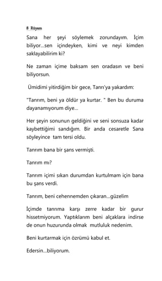 8 Rüyam
Sana her şeyi söylemek zorundayım. İçim
biliyor…sen içindeyken, kimi ve neyi kimden
saklayabilirim ki?
Ne zaman içime baksam sen oradasın ve beni
biliyorsun.
Ümidimi yitirdiğim bir gece, Tanrı'ya yakardım:
"Tanrım, beni ya öldür ya kurtar. " Ben bu duruma
dayanamıyorum diye…
Her şeyin sonunun geldiğini ve seni sonsuza kadar
kaybettiğimi sandığım. Bir anda cesaretle Sana
söyleyince tam tersi oldu.
Tanrım bana bir şans vermişti.
Tanrım mı?
Tanrım içimi sıkan durumdan kurtulmam için bana
bu şans verdi.
Tanrım, beni cehennemden çıkaran…güzelim
İçimde tanrıma karşı zerre kadar bir gurur
hissetmiyorum. Yaptıklarım beni alçaklara indirse
de onun huzurunda olmak mutluluk nedenim.
Beni kurtarmak için özrümü kabul et.
Edersin…biliyorum.
 
