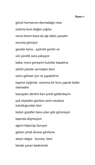 Rüyam 81
gönül harmanımı darmadağın etse
üstüme kum dağları yığılsa
sonra ölsem bana da aşk delisi yazsalar
zoruma gitmiyor
geceler bana… aydınlık günler ve
ulvi yücelik sana yakışıyor
bakar mısın güneşimi bulutlar kapatmış
zehirli yılanlar sarmışken beni
senin gelmen için ne yapabilirim
kapının eşiğinde sararmış bir kuru yaprak kadar
olamadım
bassaydın derdim ben şimdi göklerdeyim
çok söyledim gönlüm senin sevdana
tutulduğundan beri
bütün güzeller bana yılan gibi görünüyor
kapında düşmüşüm
ağzım köpürüp duruyor
gelsen şimdi divane gönlüme
ateşin değse kurutsa beni
bende yanan bedenimle
 