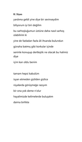 82 Rüyam
yardıma geldi yine diye bir sevinseydim
biliyorum iyi biri değilim
bu sarhoşluğumun üstüne daha nasıl sarhoş
olabilirim ki
yine de fazladan fazla âli ihsanda bulundun
günaha batmış gibi korkular içinde
seninle konuşup dertleştik ne olacak bu halimiz
diye
içim kan oldu benim
tamam hepsi kabulüm
isyan etmeden gizliden gizlice
rüyalarda görüşmeğe razıyım
bir ona yok deme n’olur
hayalimizde kelimelerde buluşalım
daima birlikte
 