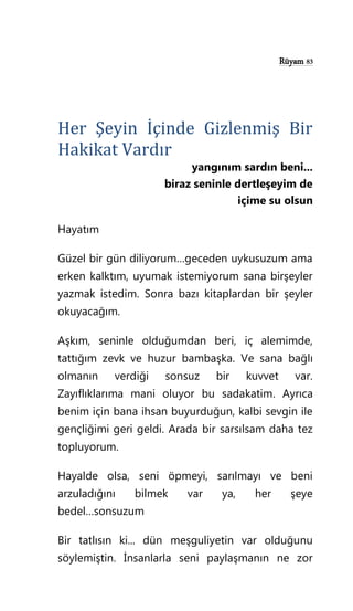 Rüyam 83
Her Şeyin İçinde Gizlenmiş Bir
Hakikat Vardır
yangınım sardın beni...
biraz seninle dertleşeyim de
içime su olsun
Hayatım
Güzel bir gün diliyorum…geceden uykusuzum ama
erken kalktım, uyumak istemiyorum sana birşeyler
yazmak istedim. Sonra bazı kitaplardan bir şeyler
okuyacağım.
Aşkım, seninle olduğumdan beri, iç alemimde,
tattığım zevk ve huzur bambaşka. Ve sana bağlı
olmanın verdiği sonsuz bir kuvvet var.
Zayıflıklarıma mani oluyor bu sadakatim. Ayrıca
benim için bana ihsan buyurduğun, kalbi sevgin ile
gençliğimi geri geldi. Arada bir sarsılsam daha tez
topluyorum.
Hayalde olsa, seni öpmeyi, sarılmayı ve beni
arzuladığını bilmek var ya, her şeye
bedel…sonsuzum
Bir tatlısın ki... dün meşguliyetin var olduğunu
söylemiştin. İnsanlarla seni paylaşmanın ne zor
 
