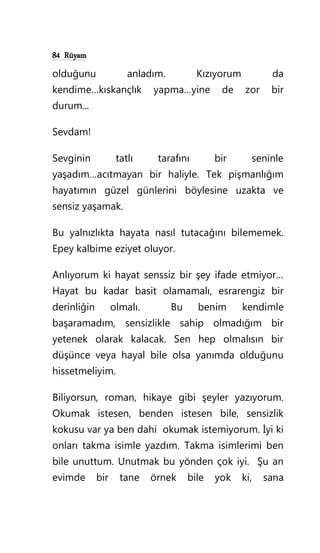 84 Rüyam
olduğunu anladım. Kızıyorum da
kendime…kıskançlık yapma…yine de zor bir
durum...
Sevdam!
Sevginin tatlı tarafını bir seninle
yaşadım…acıtmayan bir haliyle. Tek pişmanlığım
hayatımın güzel günlerini böylesine uzakta ve
sensiz yaşamak.
Bu yalnızlıkta hayata nasıl tutacağını bilememek.
Epey kalbime eziyet oluyor.
Anlıyorum ki hayat senssiz bir şey ifade etmiyor…
Hayat bu kadar basit olamamalı, esrarengiz bir
derinliğin olmalı. Bu benim kendimle
başaramadım, sensizlikle sahip olmadığım bir
yetenek olarak kalacak. Sen hep olmalısın bir
düşünce veya hayal bile olsa yanımda olduğunu
hissetmeliyim.
Biliyorsun, roman, hikaye gibi şeyler yazıyorum.
Okumak istesen, benden istesen bile, sensizlik
kokusu var ya ben dahi okumak istemiyorum. İyi ki
onları takma isimle yazdım. Takma isimlerimi ben
bile unuttum. Unutmak bu yönden çok iyi. Şu an
evimde bir tane örnek bile yok ki, sana
 