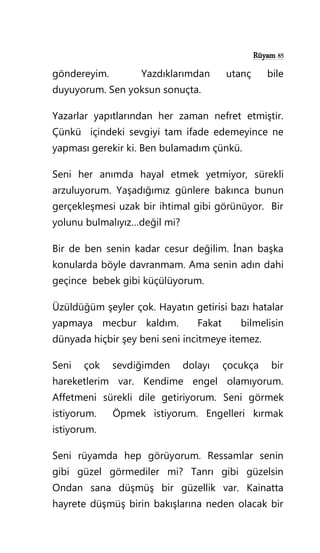 Rüyam 85
göndereyim. Yazdıklarımdan utanç bile
duyuyorum. Sen yoksun sonuçta.
Yazarlar yapıtlarından her zaman nefret etmiştir.
Çünkü içindeki sevgiyi tam ifade edemeyince ne
yapması gerekir ki. Ben bulamadım çünkü.
Seni her anımda hayal etmek yetmiyor, sürekli
arzuluyorum. Yaşadığımız günlere bakınca bunun
gerçekleşmesi uzak bir ihtimal gibi görünüyor. Bir
yolunu bulmalıyız…değil mi?
Bir de ben senin kadar cesur değilim. İnan başka
konularda böyle davranmam. Ama senin adın dahi
geçince bebek gibi küçülüyorum.
Üzüldüğüm şeyler çok. Hayatın getirisi bazı hatalar
yapmaya mecbur kaldım. Fakat bilmelisin
dünyada hiçbir şey beni seni incitmeye itemez.
Seni çok sevdiğimden dolayı çocukça bir
hareketlerim var. Kendime engel olamıyorum.
Affetmeni sürekli dile getiriyorum. Seni görmek
istiyorum. Öpmek istiyorum. Engelleri kırmak
istiyorum.
Seni rüyamda hep görüyorum. Ressamlar senin
gibi güzel görmediler mi? Tanrı gibi güzelsin
Ondan sana düşmüş bir güzellik var. Kainatta
hayrete düşmüş birin bakışlarına neden olacak bir
 