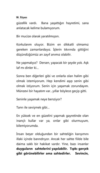 86 Rüyam
güzellik vardı. Bana yaşattığın hayretimi, sana
anlatacak kelime bulamıyorum.
Bir mucize olarak yaratılmışsın.
Korkularım oluyor. Bizim en dikkatli olmamız
gereken zamanlardayız. İşlerin tıkırında gittiğini
düşündüğümüz an zayıf anımız olabilir.
Ne yapmalıyız? Dersen, yapacak bir şeyde yok. Aşk
laf mı dinler ki…
Sonra ben diğerleri gibi ve onlarla olan halim gibi
olmak istemiyorum. Hep kendimi aşıp senin gibi
olmak istiyorum. Senin için yaşamak zorundayım.
Münzevi bir hayatım var…yıllar böylece geçip gitti.
Seninle yaşamak neye benziyor?
Tanrı ile sevişmek gibi…
En yüksek ve en güzelini yapmak gayretinde olan
inançlı kullar var ya, onlar gibi olurmuyum,
bilemiyorumda.
İnsan beşer olduğundan bir sahteliğin karışımını
illaki içinde barındrıyor. Ancak her sahte fiilde bile
daima saklı bir hakikat vardır. Yine, bazı insanlar
duyguların sahtelerini yapılabilir. Tıpkı gerçek
gibi görünebilirler ama sahtedirler. Sevincin,
 