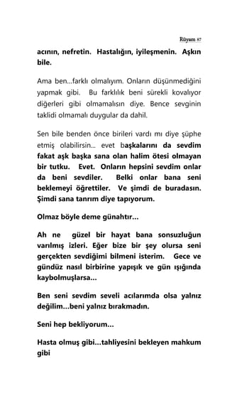 Rüyam 87
acının, nefretin. Hastalığın, iyileşmenin. Aşkın
bile.
Ama ben…farklı olmalıyım. Onların düşünmediğini
yapmak gibi. Bu farklılık beni sürekli kovalıyor
diğerleri gibi olmamalısın diye. Bence sevginin
taklidi olmamalı duygular da dahil.
Sen bile benden önce birileri vardı mı diye şüphe
etmiş olabilirsin... evet başkalarını da sevdim
fakat aşk başka sana olan halim ötesi olmayan
bir tutku. Evet. Onların hepsini sevdim onlar
da beni sevdiler. Belki onlar bana seni
beklemeyi öğrettiler. Ve şimdi de buradasın.
Şimdi sana tanrım diye tapıyorum.
Olmaz böyle deme günahtır…
Ah ne güzel bir hayat bana sonsuzluğun
varılmış izleri. Eğer bize bir şey olursa seni
gerçekten sevdiğimi bilmeni isterim. Gece ve
gündüz nasıl birbirine yapışık ve gün ışığında
kaybolmuşlarsa…
Ben seni sevdim seveli acılarımda olsa yalnız
değilim…beni yalnız bırakmadın.
Seni hep bekliyorum…
Hasta olmuş gibi…tahliyesini bekleyen mahkum
gibi
 
