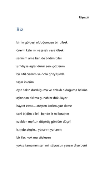 Rüyam 89
Biz
kimin gölgesi olduğumuzu bir bilsek
önemi kalır mı yaşasak veya ölsek
seninim ama ben de bildim bileli
şimdiyse ağlar durur seni gözlerim
bir sitil cismim ve dolu gözyaşımla
taşar inlerim
öyle sakin durduğuma ve ahlaklı olduğuma bakma
aşkından aklıma günahlar dökülüyor
hayret etme… ateşten korkmuyor deme
seni bildim bileli bende iz mi bıraktın
ezelden meftun düşmüş gönlüm düşeli
içimde ateşin… yanarım yanarım
bir ilacı yok mu söylesen
yoksa tamamen sen mi istiyorsun yansın diye beni
 