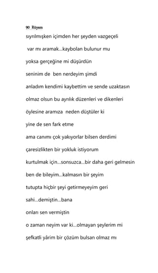 90 Rüyam
sıyrılmışken içimden her şeyden vazgeçeli
var mı aramak…kaybolan bulunur mu
yoksa gerçeğine mi düşürdün
seninim de ben nerdeyim şimdi
anladım kendimi kaybettim ve sende uzaktasın
olmaz olsun bu ayrılık düzenleri ve dikenleri
öylesine aramıza neden düştüler ki
yine de sen fark etme
ama canımı çok yakıyorlar bilsen derdimi
çaresizlikten bir yokluk istiyorum
kurtulmak için…sonsuzca…bir daha geri gelmesin
ben de bileyim…kalmasın bir şeyim
tutupta hiçbir şeyi getirmeyeyim geri
sahi…demiştin…bana
onları sen vermiştin
o zaman neyim var ki…olmayan şeylerim mi
şefkatli yârim bir çözüm bulsan olmaz mı
 