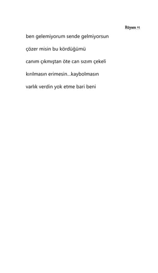 Rüyam 91
ben gelemiyorum sende gelmiyorsun
çözer misin bu kördüğümü
canım çıkmıştan öte can sızım çekeli
kırılmasın erimesin…kaybolmasın
varlık verdin yok etme bari beni
 