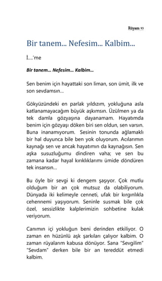 Rüyam 93
Bir tanem... Nefesim... Kalbim...
İ….’me
Bir tanem… Nefesim… Kalbim…
Sen benim için hayattaki son liman, son ümit, ilk ve
son sevdamsın…
Gökyüzündeki en parlak yıldızım, yokluğuna asla
katlanamayacağım büyük aşkımsın. Üzülmen ya da
tek damla gözyaşına dayanamam. Hayatımda
benim için gözyaşı döken biri sen oldun, sen varsın.
Buna inanamıyorum. Sesinin tonunda ağlamaklı
bir hal duyunca bile ben yok oluyorum. Acılarımın
kaynağı sen ve ancak hayatımın da kaynağısın. Sen
aşka susuzluğumu dindiren vaha; ve sen bu
zamana kadar hayal kırıklıklarımı ümide döndüren
tek insansın…
Bu öyle bir sevgi ki dengem şaşıyor. Çok mutlu
olduğum bir an çok mutsuz da olabiliyorum.
Dünyada iki kelimeyle cenneti, ufak bir kırgınlıkla
cehennemi yaşıyorum. Seninle susmak bile çok
özel, sessizlikte kalplerimizin sohbetine kulak
veriyorum.
Canımın içi yokluğun beni derinden etkiliyor. O
zaman en hüzünlü aşk şarkıları çalıyor kalbim. O
zaman rüyalarım kabusa dönüyor. Sana “Sevgilim”
“Sevdam” derken bile bir an tereddüt etmedi
kalbim.
 